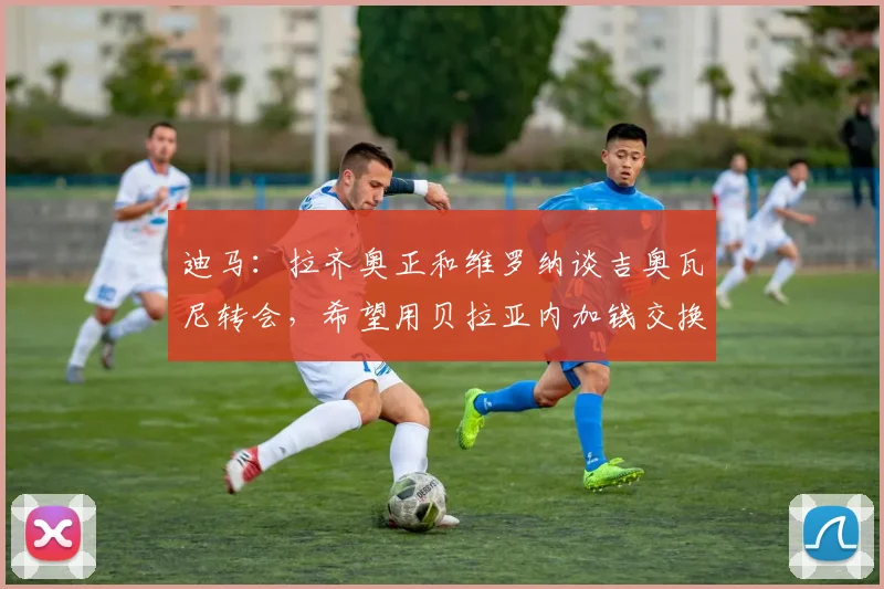 迪马：拉齐奥正和维罗纳谈吉奥瓦尼转会，希望用贝拉亚内加钱交换